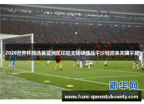 2026世界杯预选赛亚洲区印尼主场顽强战平沙特迎来关键平局 2026世界杯预选赛亚洲区印尼主场顽强战平沙特迎来关键平局
