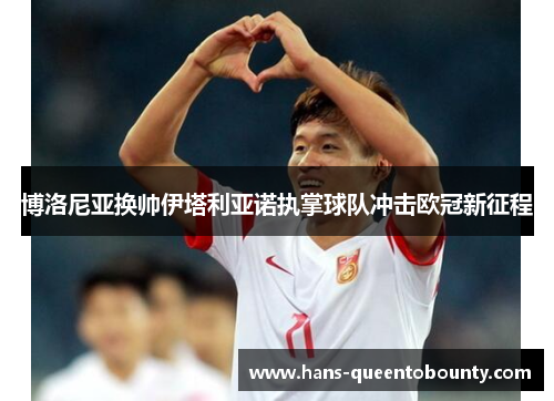 博洛尼亚换帅伊塔利亚诺执掌球队冲击欧冠新征程 博洛尼亚换帅伊塔利亚诺执掌球队冲击欧冠新征程