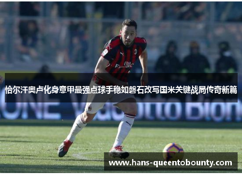 恰尔汗奥卢化身意甲最强点球手稳如磐石改写国米关键战局传奇新篇 恰尔汗奥卢化身意甲最强点球手稳如磐石改写国米关键战局传奇新篇