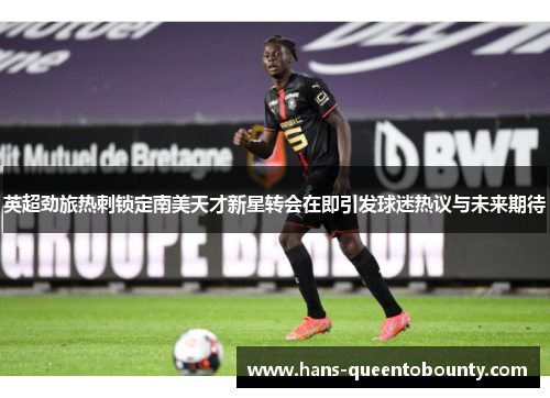 英超劲旅热刺锁定南美天才新星转会在即引发球迷热议与未来期待