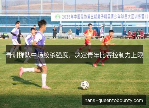 青训梯队中场绞杀强度,决定青年比赛控制力上限 青训梯队中场绞杀强度,决定青年比赛控制力上限