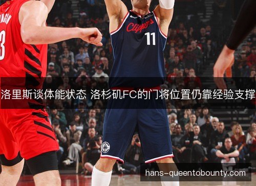洛里斯谈体能状态 洛杉矶FC的门将位置仍靠经验支撑